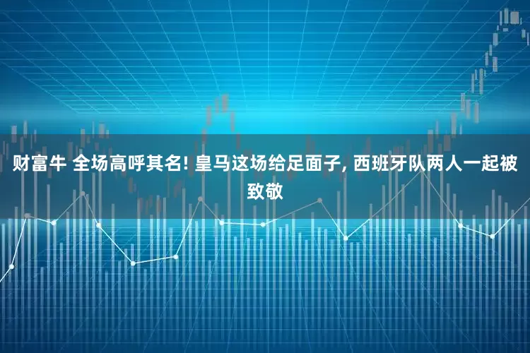 财富牛 全场高呼其名! 皇马这场给足面子, 西班牙队两人一起被致敬